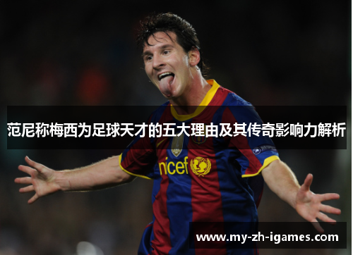 范尼称梅西为足球天才的五大理由及其传奇影响力解析