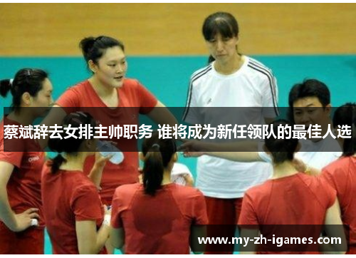 蔡斌辞去女排主帅职务 谁将成为新任领队的最佳人选
