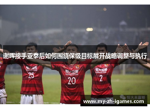 谢晖接手亚泰后如何围绕保级目标展开战略调整与执行