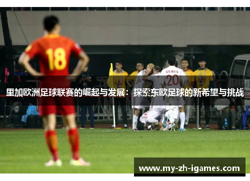 里加欧洲足球联赛的崛起与发展：探索东欧足球的新希望与挑战