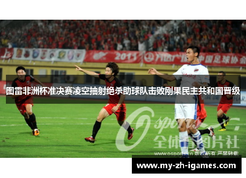 图雷非洲杯准决赛凌空抽射绝杀助球队击败刚果民主共和国晋级