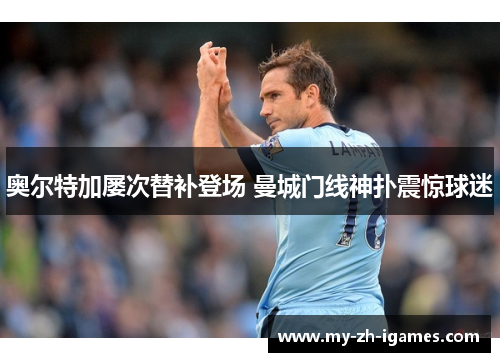 奥尔特加屡次替补登场 曼城门线神扑震惊球迷